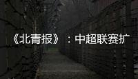 《北青报》：中超联赛扩军最早2022赛季实现