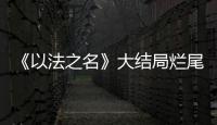 《以法之名》大结局烂尾！6人被判死刑，2人无期，5人有期