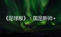 《足球报》：国足新帅+国足名单本周内同时揭晓