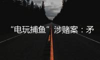 “电玩捕鱼”涉赌案：矛盾的时间点，反转的证词