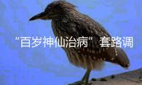 “百岁神仙治病”套路调查续
：有视频被清理，所在地多方回应