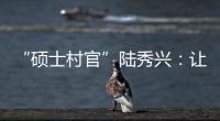 “硕士村官”陆秀兴	：让“问题村”变为乡村治理示范村