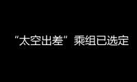 “太空出差”乘组已选定！2025年载人飞行任务发布