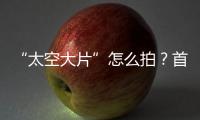 “太空大片”怎么拍？首次太空新闻摄影技艺运用研讨会举办