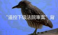 “遥控下级法院审案”背后：上级法院指导办案的边界