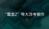 “雪龙2”号大洋考察作业完成�，获取丰富海洋生物
、水体等样品