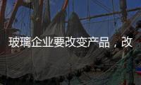 玻璃企业要改变产品，改变服务	，改变营销渠道
