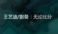 王艺迪/蒯曼
：无论比分如何我们保持沟通�，赢下的每场都非常艰难