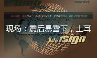 现场	：震后暴雪下，土耳其人陆续自发救援灾区