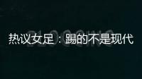 热议女足：踢的不是现代足球	
，女足舆论环境好