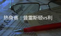 热身赛：普雷斯顿vs利物浦，一些观察
