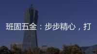 班固五金	：步步精心，打造产品零缺陷高端品牌
