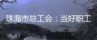 珠海市总工会
：当好职工“娘家人”，架起工会“连心桥”