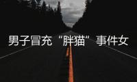 男子冒充“胖猫”事件女主被行政处罚	，官方通报