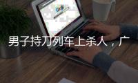男子持刀列车上杀人	，广铁集团通报