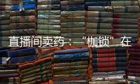 直播间卖药
：“枷锁”在身

，难玩花样