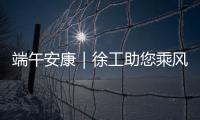 端午安康｜徐工助您乘风破浪，不负“粽”望