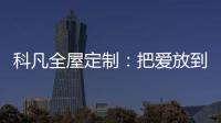 科凡全屋定制
：把爱放到家居里发酵	，温度刚刚好