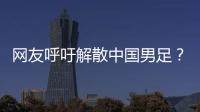 网友呼吁解散中国男足？且慢�！一定要小心解散的危害性不可估量
！