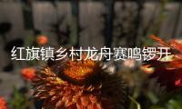 红旗镇乡村龙舟赛鸣锣开赛，归侨侨眷同舟共济展风采