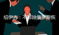 绍伊古
：不排除俄罗斯恢复核试验的可能