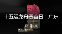 十五运龙舟赛首日：广东队狂揽三金，粤港澳联队首次亮相