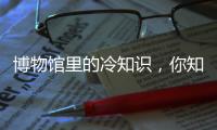 博物馆里的冷知识�
，你知道几个？