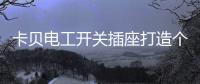 卡贝电工开关插座打造个性化人生，提高你的生活品味