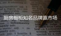 厨房橱柜知名品牌赢市场
，得先打动消费者
