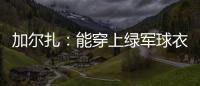 加尔扎：能穿上绿军球衣很有吸引力 球队管理层教练很信任我