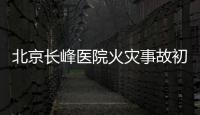 北京长峰医院火灾事故初步调查结果公布：医院内部施工作业火花引发