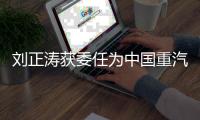 刘正涛获委任为中国重汽集团党委书记、董事长
