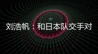 刘浩帆：和日本队交手对自己帮助很大 下一场我们奔着三分去