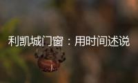 利凯城门窗：用时间述说品质，用品质延续传承