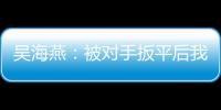 吴海燕：被对手扳平后我们没有放弃
，并用行动展现了训练成果