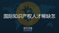 国际知识产权人才稀缺怎么破？重新定位转型
！