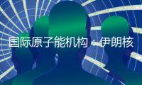 国际原子能机构：伊朗核计划倒退“几十年”的说法是“政治评估”