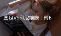 国足VS印尼前瞻：傅Bo根据赛事情况进行阵容调整