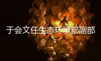 于会文任生态环境部副部长，曾因金句频出登热搜