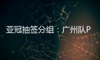 亚冠抽签分组：广州队PK川崎 江苏战日本
