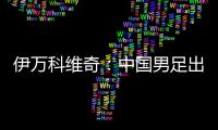 伊万科维奇：中国男足出局自己会承担非常大的责任