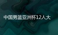 中国男篮亚洲杯12人大名单曝光，辽宁队全淘汰，广东最多成赢家