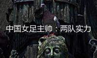 中国女足主帅：两队实力旗鼓相当，需要总结的地方有很多