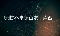 东进VS卓尔首发
：卢西PK维森特 忻峰梅方齐首发