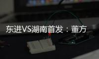东进VS湖南首发：董方卓任箭头 宋泰林防线中坚