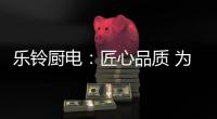 乐铃厨电：匠心品质 为爱而生