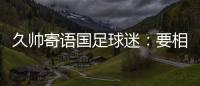 久帅寄语国足球迷
：要相信中国队�，无论高兴与否球迷一直都在