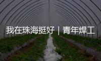 我在珠海挺好｜青年焊工杨世林：做“卷王”
，书写自己的工匠成长故事