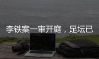 李铁案一审开庭，足坛已有5人获刑