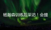 杨瀚森训练后采访！会提速变风格�，暗示CBA动作脏，喊话夏季联赛